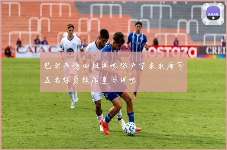 巴尔韦德回归训练场卢宁米利唐等五名球员缺席皇马训练