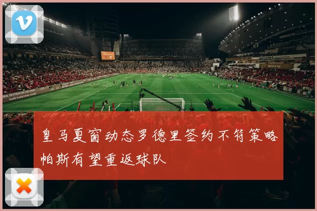 皇马夏窗动态罗德里签约不符策略帕斯有望重返球队
