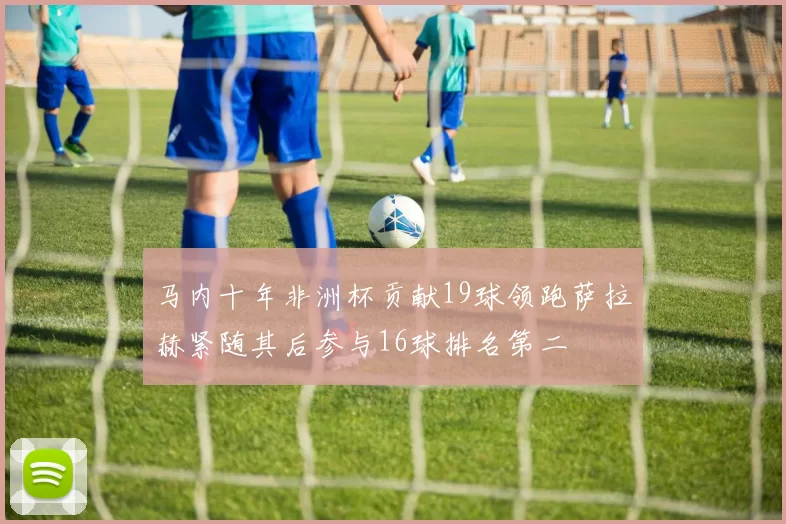 马内十年非洲杯贡献19球领跑萨拉赫紧随其后参与16球排名第二
