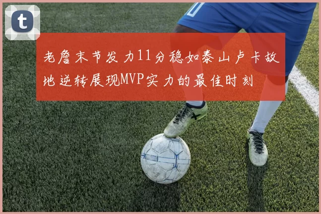 老詹末节发力11分稳如泰山卢卡故地逆转展现MVP实力的最佳时刻