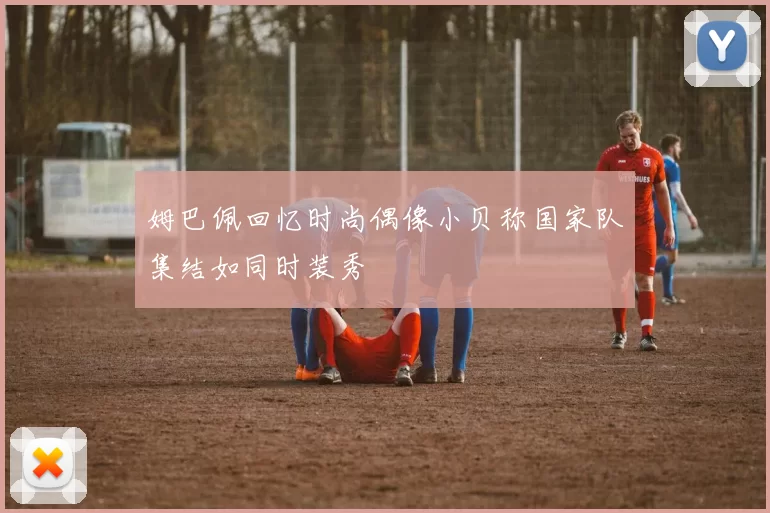 姆巴佩回忆时尚偶像小贝称国家队集结如同时装秀