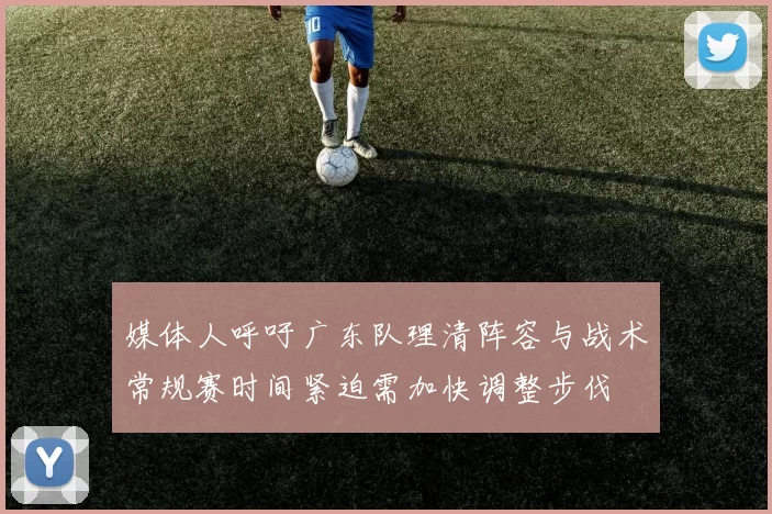 媒体人呼吁广东队理清阵容与战术常规赛时间紧迫需加快调整步伐