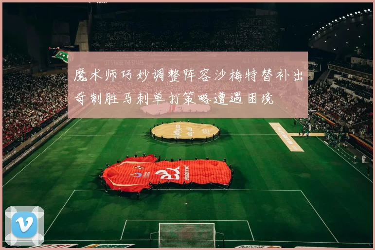 魔术师巧妙调整阵容沙梅特替补出奇制胜马刺单打策略遭遇困境