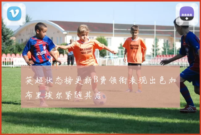 英超状态榜更新B费领衔表现出色加布里埃尔紧随其后