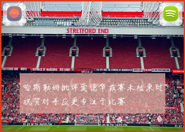 哈斯勒姆批评爱德华兹赛未结束时祝贺对手应更专注于比赛