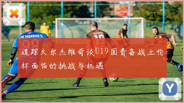 追踪久尔杰维奇谈U19国青备战土伦杯面临的挑战与机遇