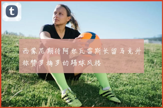 西蒙尼期待阿尔瓦雷斯长留马竞并称赞罗梅罗的踢球风格